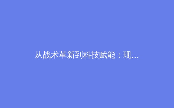 从战术革新到科技赋能：现代足球战略演变与未来趋势深度解析 - 4